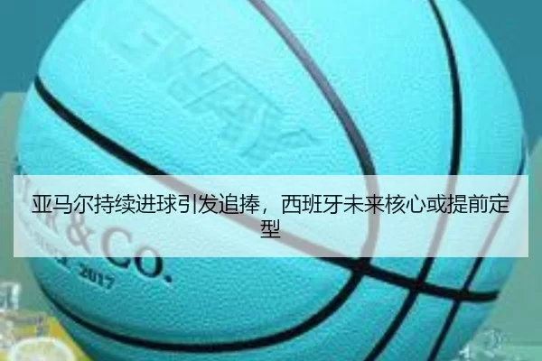 亚马尔持续进球引发追捧，西班牙未来核心或提前定型